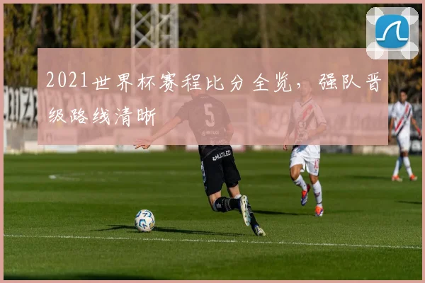 2021世界杯赛程比分全览，强队晋级路线清晰