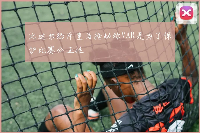 比达尔怒斥皇马抢劫称VAR是为了保护比赛公正性