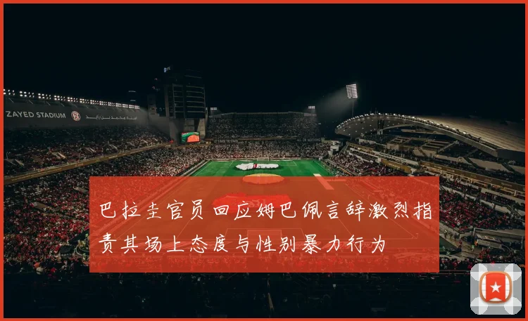 巴拉圭官员回应姆巴佩言辞激烈指责其场上态度与性别暴力行为